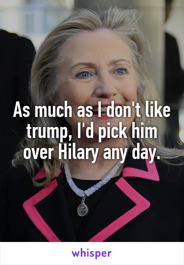 As much as I don't like trump, I'd pick him over Hilary any day.