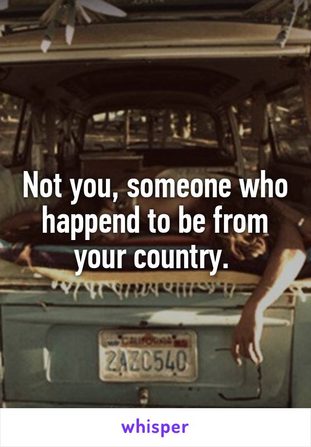 Not you, someone who happend to be from your country. 