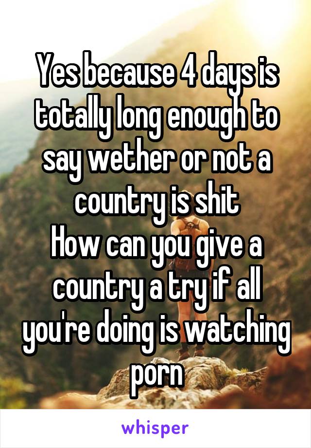 Yes because 4 days is totally long enough to say wether or not a country is shit
How can you give a country a try if all you're doing is watching porn
