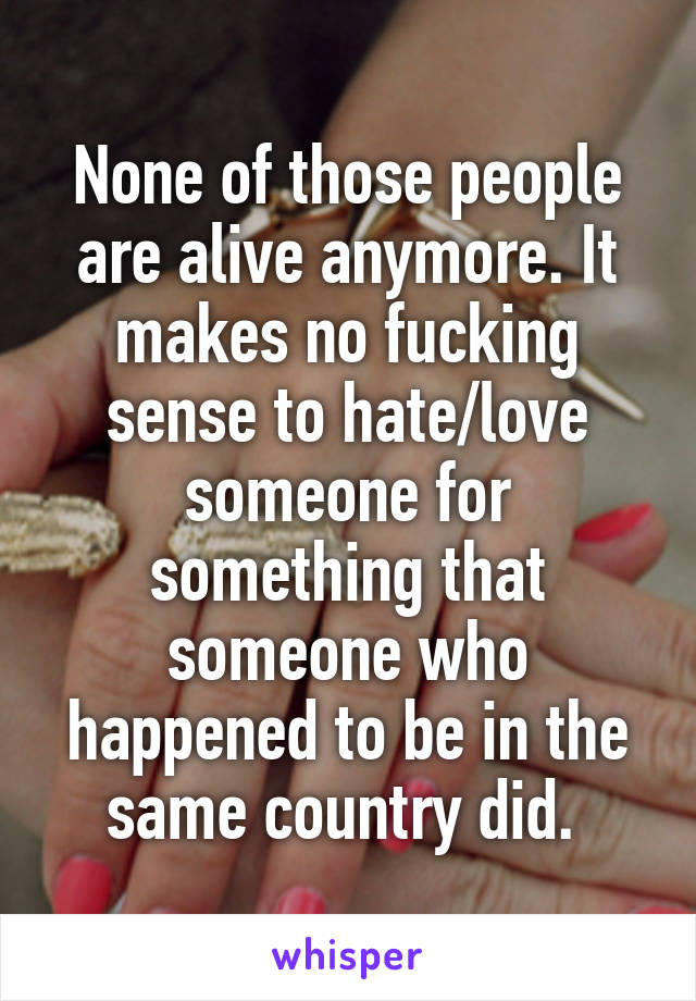 None of those people are alive anymore. It makes no fucking sense to hate/love someone for something that someone who happened to be in the same country did. 