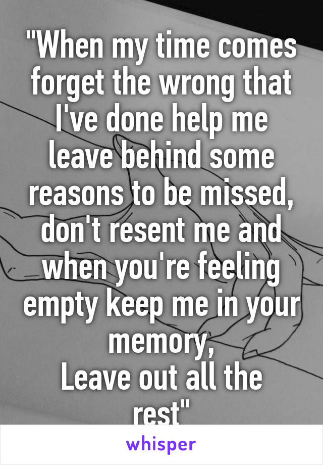 "When my time comes forget the wrong that I've done help me leave behind some reasons to be missed, don't resent me and when you're feeling empty keep me in your memory,
Leave out all the rest"