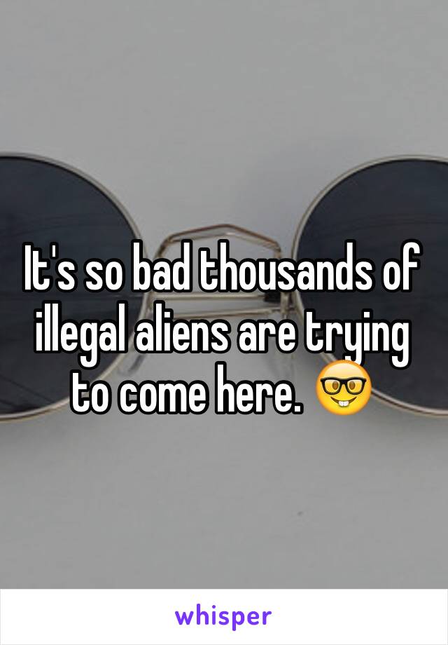 It's so bad thousands of illegal aliens are trying to come here. 🤓