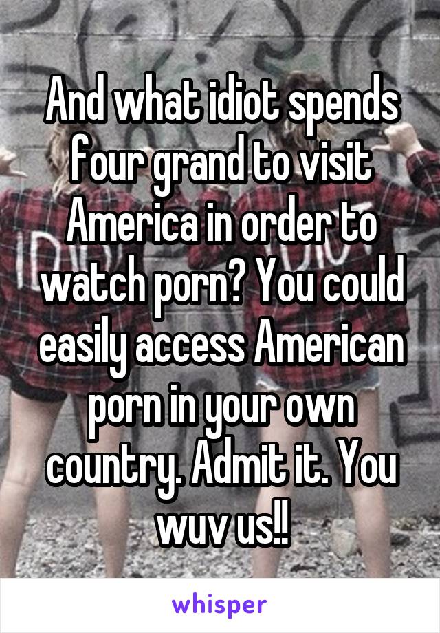 And what idiot spends four grand to visit America in order to watch porn? You could easily access American porn in your own country. Admit it. You wuv us!!