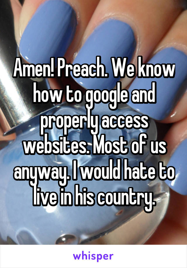 Amen! Preach. We know how to google and properly access websites. Most of us anyway. I would hate to live in his country.