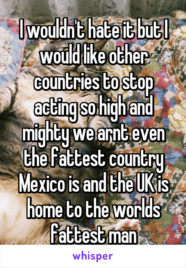 I wouldn't hate it but I would like other countries to stop acting so high and mighty we arnt even the fattest country Mexico is and the UK is home to the worlds fattest man