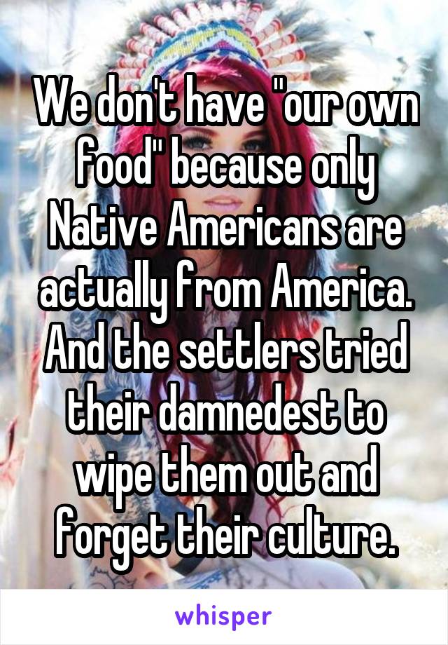 We don't have "our own food" because only Native Americans are actually from America. And the settlers tried their damnedest to wipe them out and forget their culture.