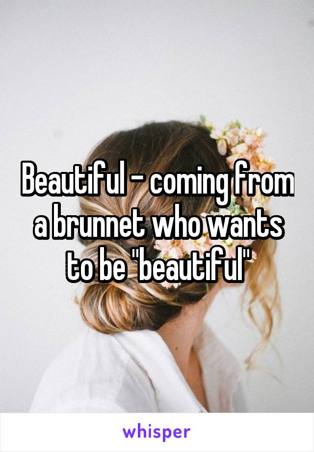 Beautiful - coming from a brunnet who wants to be "beautiful"