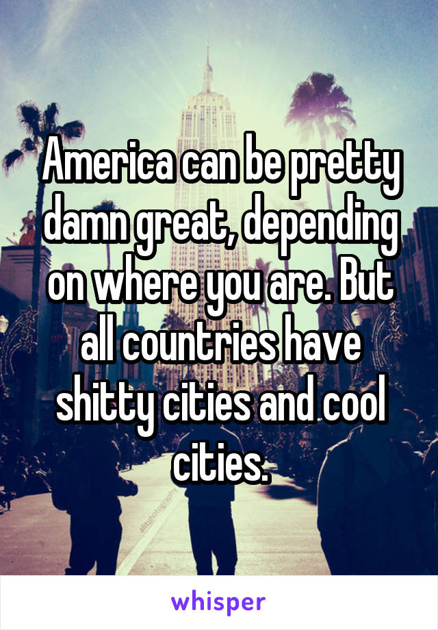 America can be pretty damn great, depending on where you are. But all countries have shitty cities and cool cities.