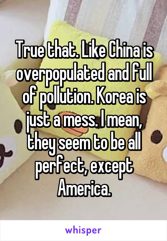 True that. Like China is overpopulated and full of pollution. Korea is just a mess. I mean, they seem to be all perfect, except America.