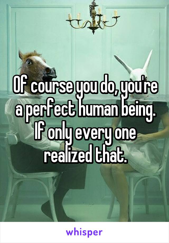 Of course you do, you're a perfect human being. If only every one realized that.