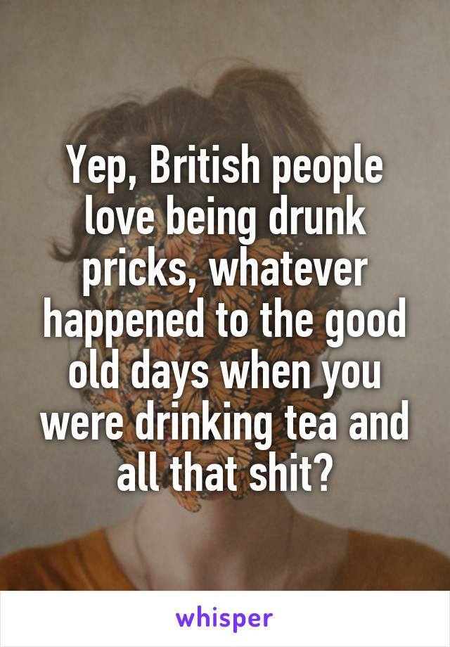 Yep, British people love being drunk pricks, whatever happened to the good old days when you were drinking tea and all that shit?