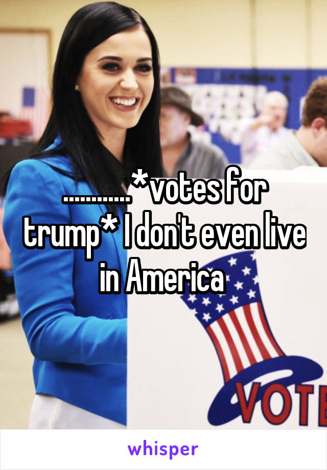 ............*votes for trump* I don't even live in America 