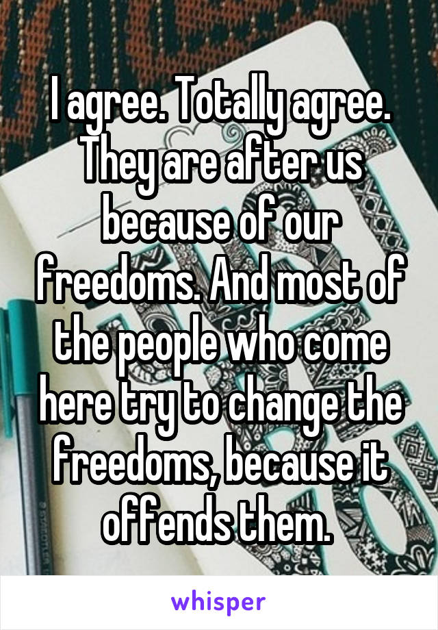 I agree. Totally agree. They are after us because of our freedoms. And most of the people who come here try to change the freedoms, because it offends them. 