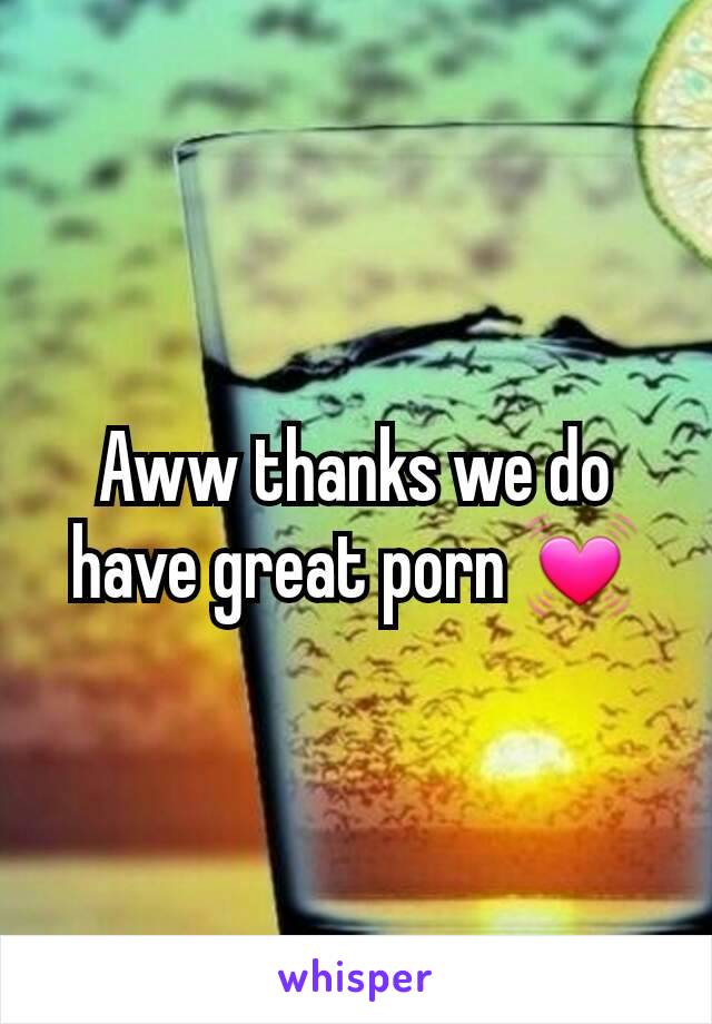 Aww thanks we do have great porn 💓