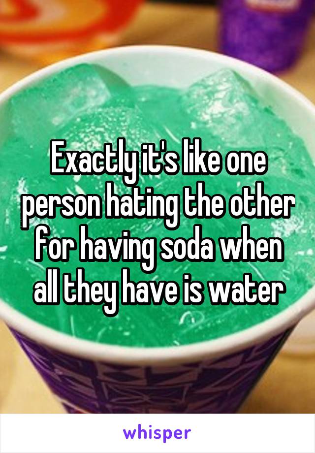 Exactly it's like one person hating the other for having soda when all they have is water