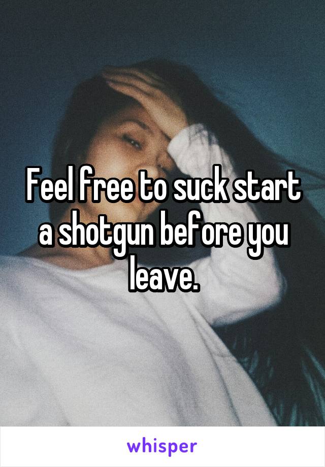 Feel free to suck start a shotgun before you leave.