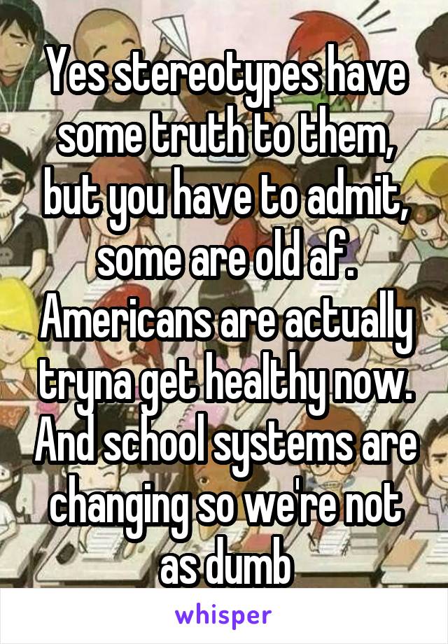 Yes stereotypes have some truth to them, but you have to admit, some are old af. Americans are actually tryna get healthy now. And school systems are changing so we're not as dumb