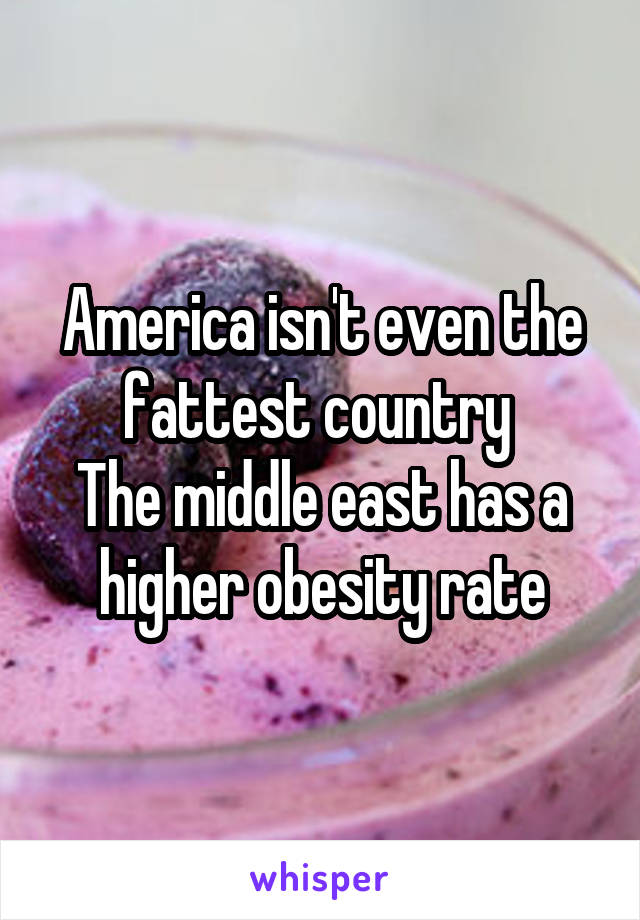 America isn't even the fattest country 
The middle east has a higher obesity rate
