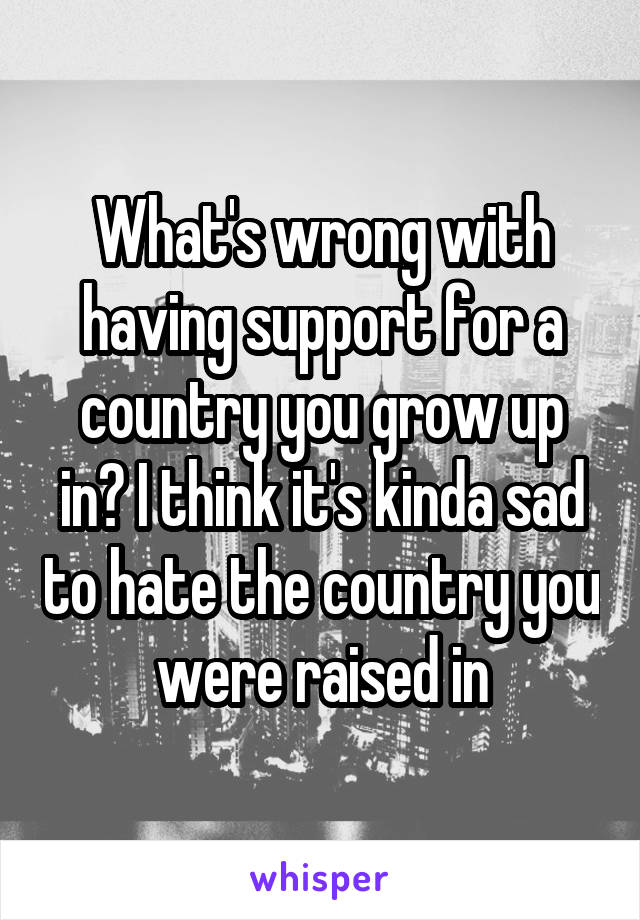 What's wrong with having support for a country you grow up in? I think it's kinda sad to hate the country you were raised in