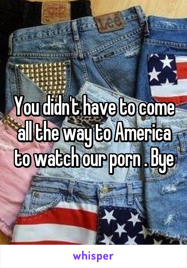 You didn't have to come all the way to America to watch our porn . Bye