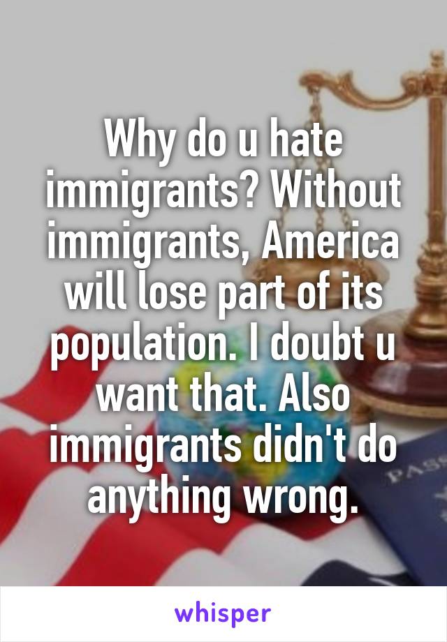 Why do u hate immigrants? Without immigrants, America will lose part of its population. I doubt u want that. Also immigrants didn't do anything wrong.