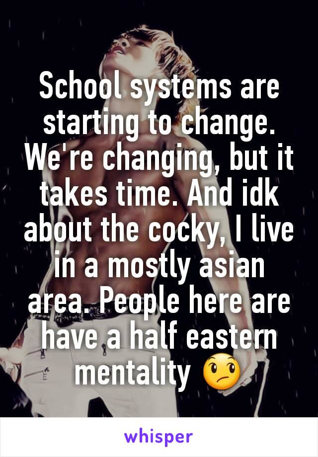 School systems are starting to change. We're changing, but it takes time. And idk about the cocky, I live in a mostly asian area. People here are have a half eastern mentality 😞