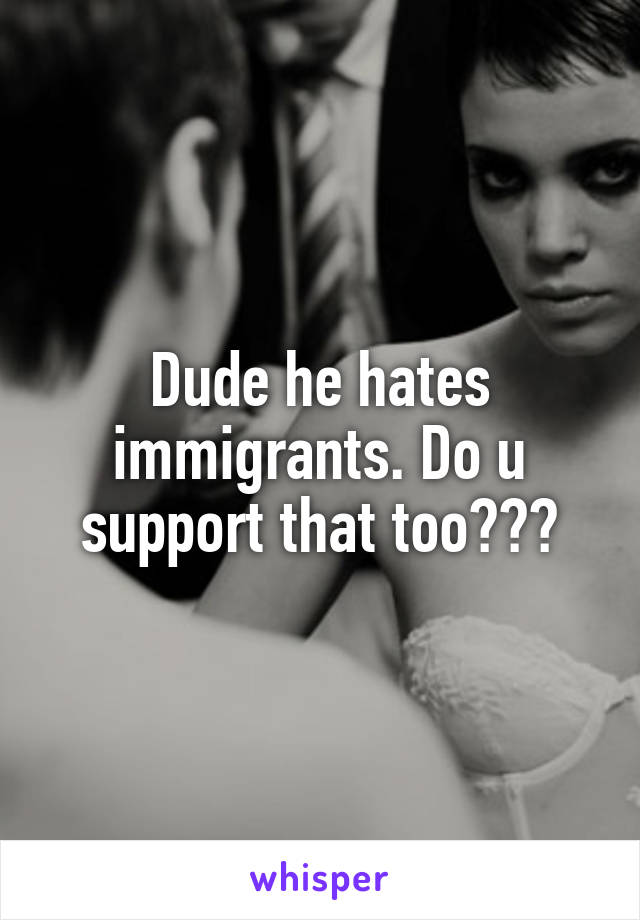 Dude he hates immigrants. Do u support that too???