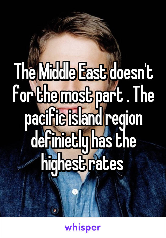 The Middle East doesn't for the most part . The pacific island region definietly has the highest rates 