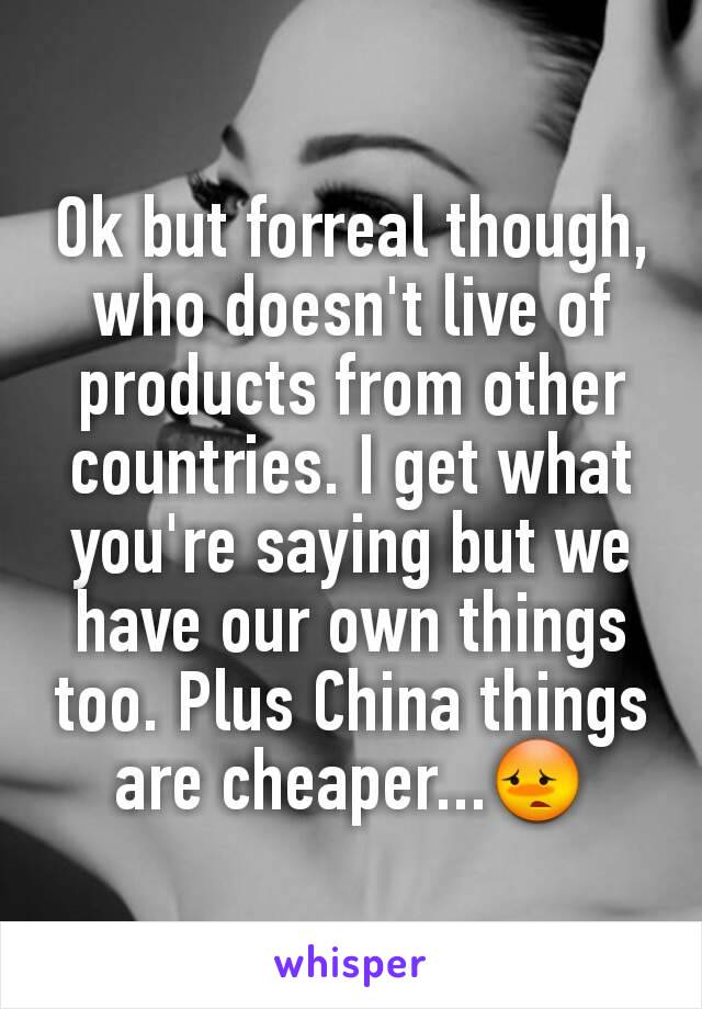 Ok but forreal though, who doesn't live of products from other countries. I get what you're saying but we have our own things too. Plus China things are cheaper...😳