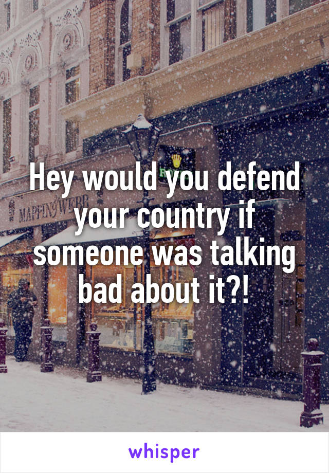 Hey would you defend your country if someone was talking bad about it?!