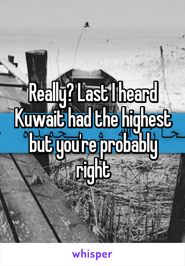 Really? Last I heard Kuwait had the highest but you're probably right