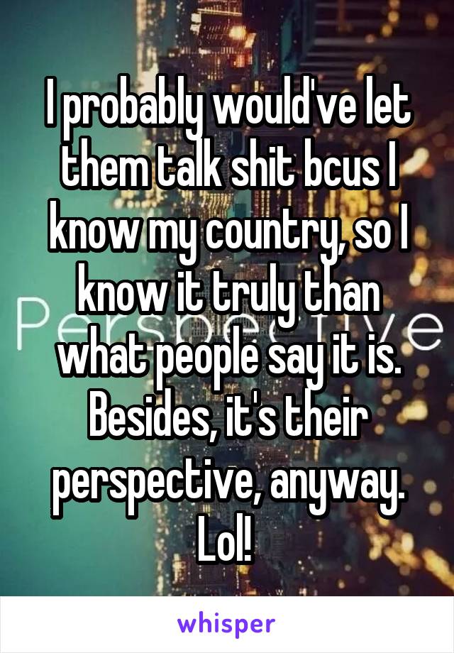 I probably would've let them talk shit bcus I know my country, so I know it truly than what people say it is. Besides, it's their perspective, anyway. Lol! 