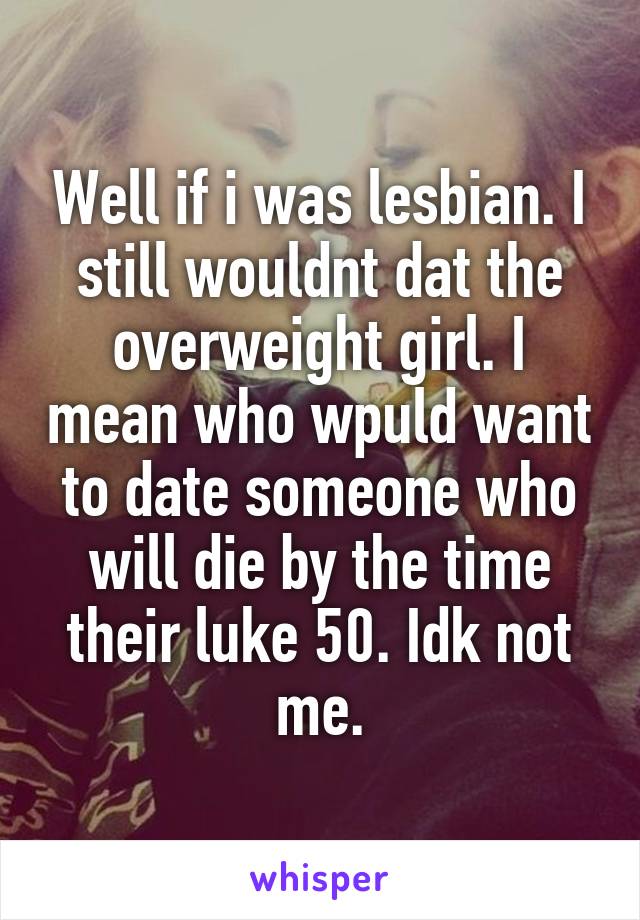 Well if i was lesbian. I still wouldnt dat the overweight girl. I mean who wpuld want to date someone who will die by the time their luke 50. Idk not me.