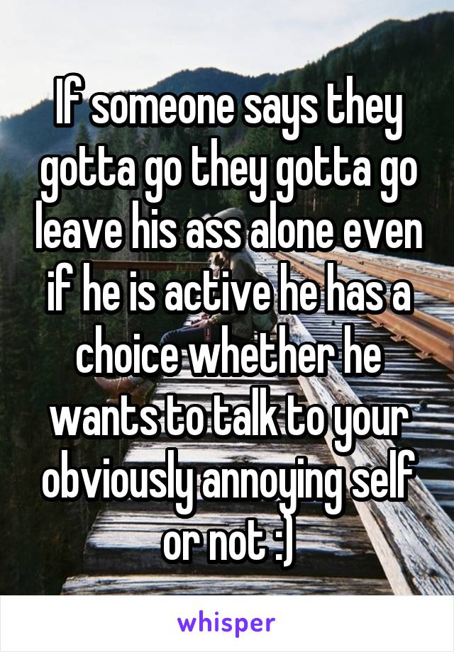 If someone says they gotta go they gotta go leave his ass alone even if he is active he has a choice whether he wants to talk to your obviously annoying self or not :)