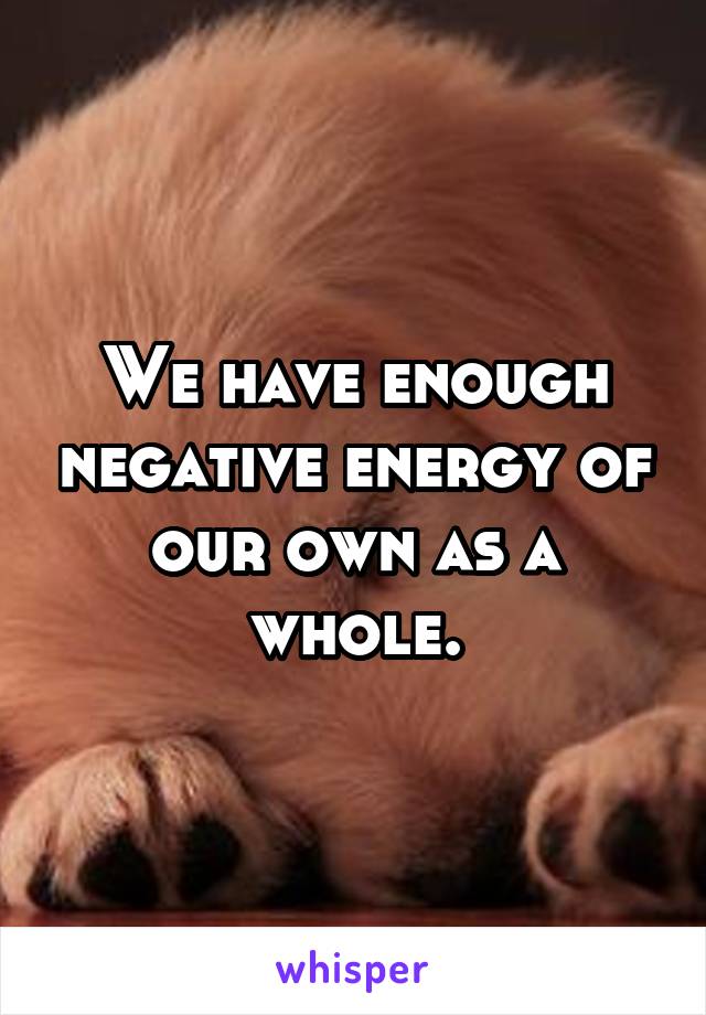 We have enough negative energy of our own as a whole.