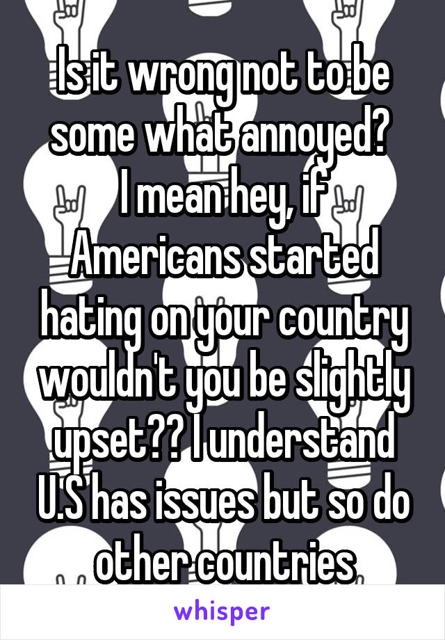 Is it wrong not to be some what annoyed? 
I mean hey, if Americans started hating on your country wouldn't you be slightly upset?? I understand U.S has issues but so do other countries