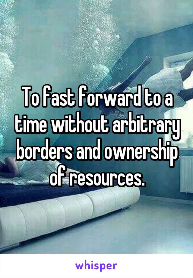 To fast forward to a time without arbitrary borders and ownership of resources.