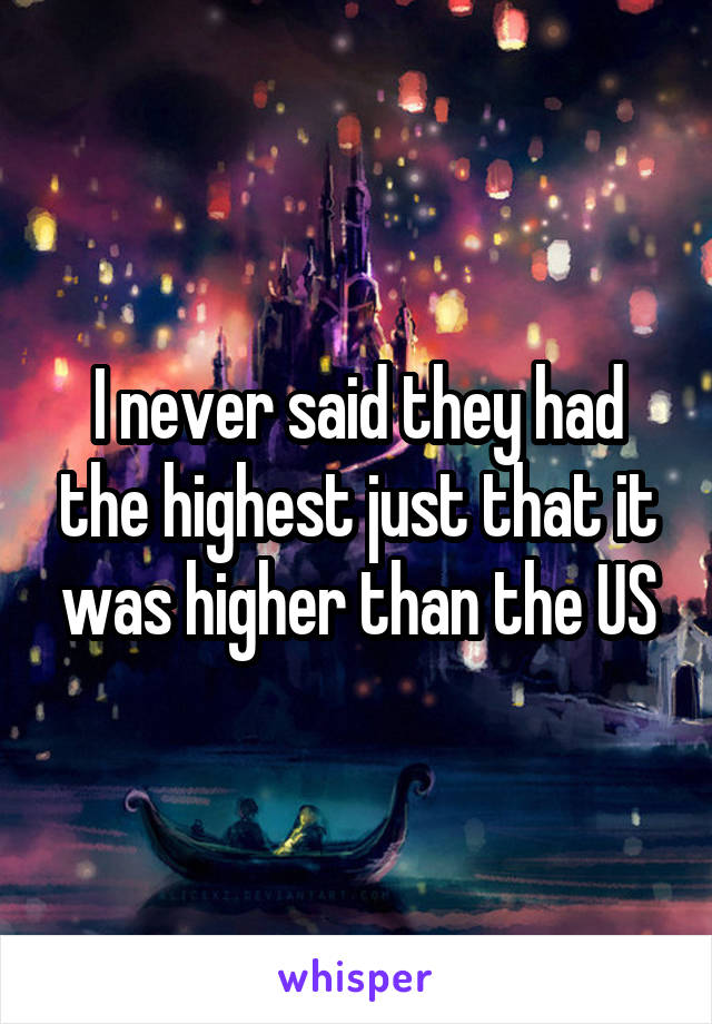 I never said they had the highest just that it was higher than the US