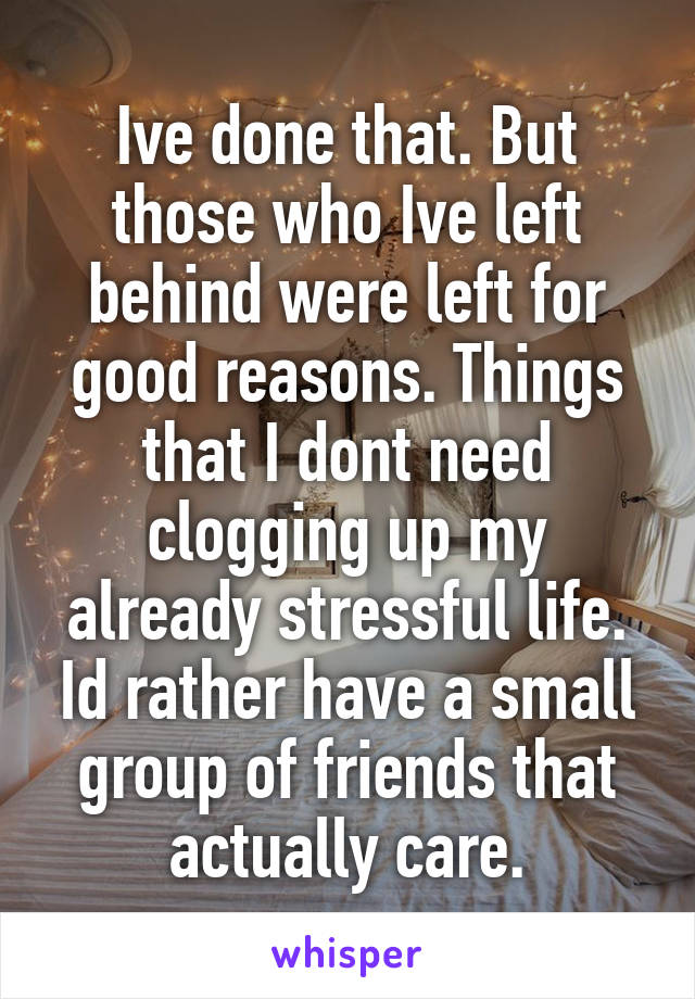 Ive done that. But those who Ive left behind were left for good reasons. Things that I dont need clogging up my already stressful life. Id rather have a small group of friends that actually care.