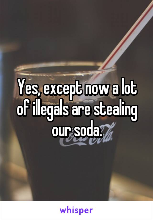 Yes, except now a lot of illegals are stealing our soda.