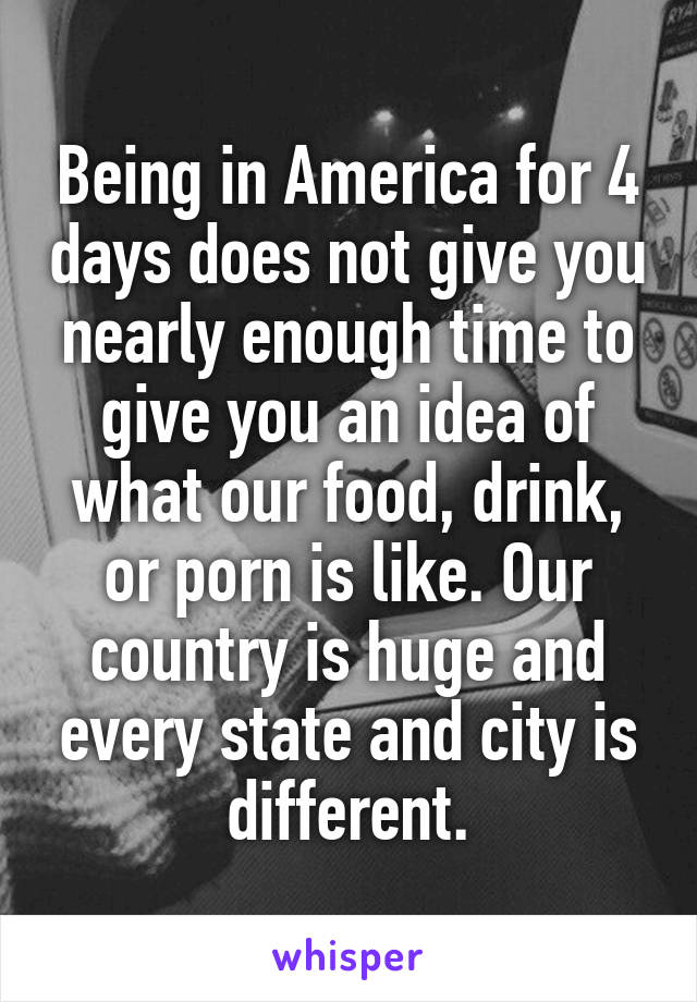 Being in America for 4 days does not give you nearly enough time to give you an idea of what our food, drink, or porn is like. Our country is huge and every state and city is different.