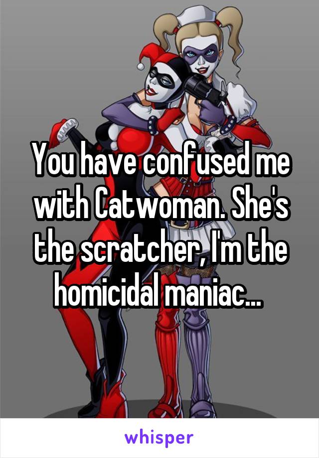 You have confused me with Catwoman. She's the scratcher, I'm the homicidal maniac... 