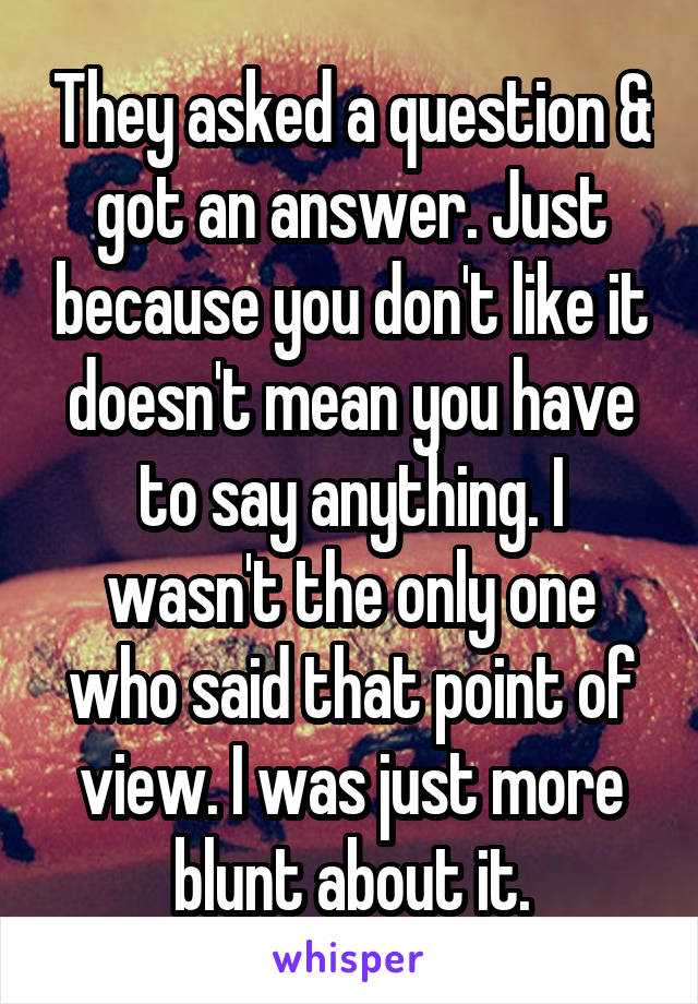 They asked a question & got an answer. Just because you don't like it doesn't mean you have to say anything. I wasn't the only one who said that point of view. I was just more blunt about it.