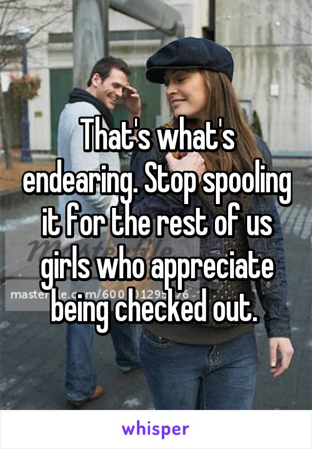 That's what's endearing. Stop spooling it for the rest of us girls who appreciate being checked out. 