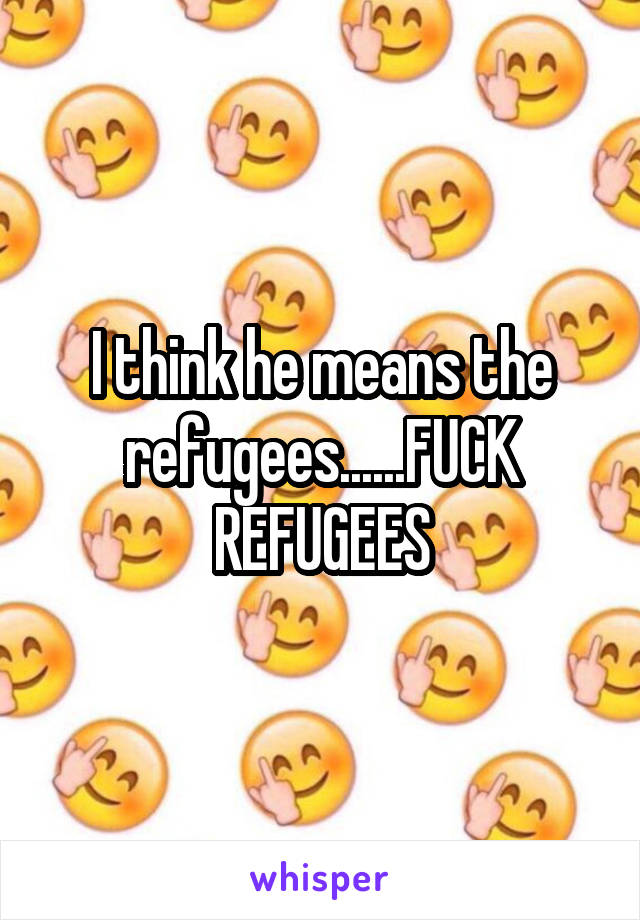 I think he means the refugees......FUCK REFUGEES