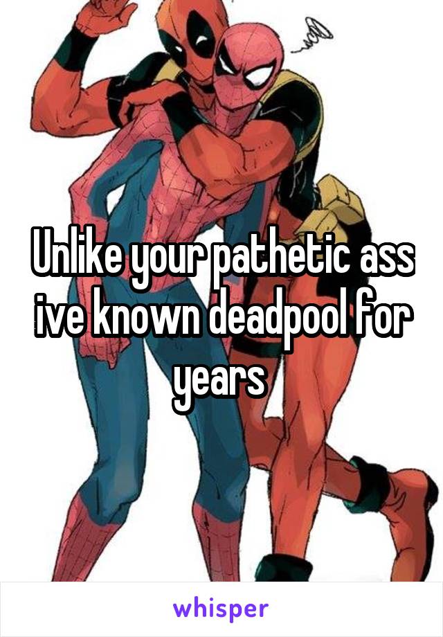 Unlike your pathetic ass ive known deadpool for years 