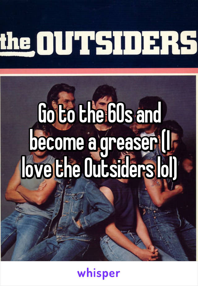 Go to the 60s and become a greaser (I love the Outsiders lol)