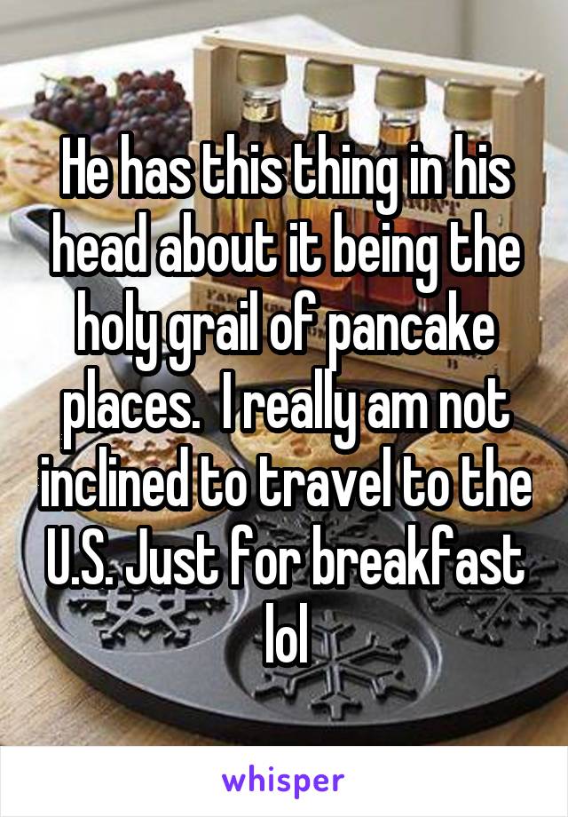 He has this thing in his head about it being the holy grail of pancake places.  I really am not inclined to travel to the U.S. Just for breakfast lol