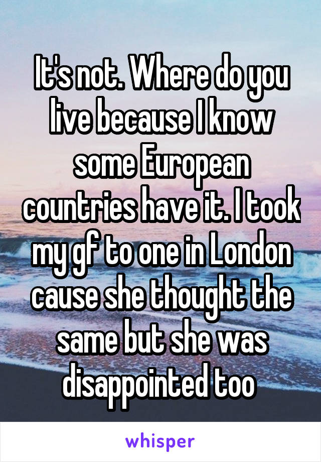 It's not. Where do you live because I know some European countries have it. I took my gf to one in London cause she thought the same but she was disappointed too 