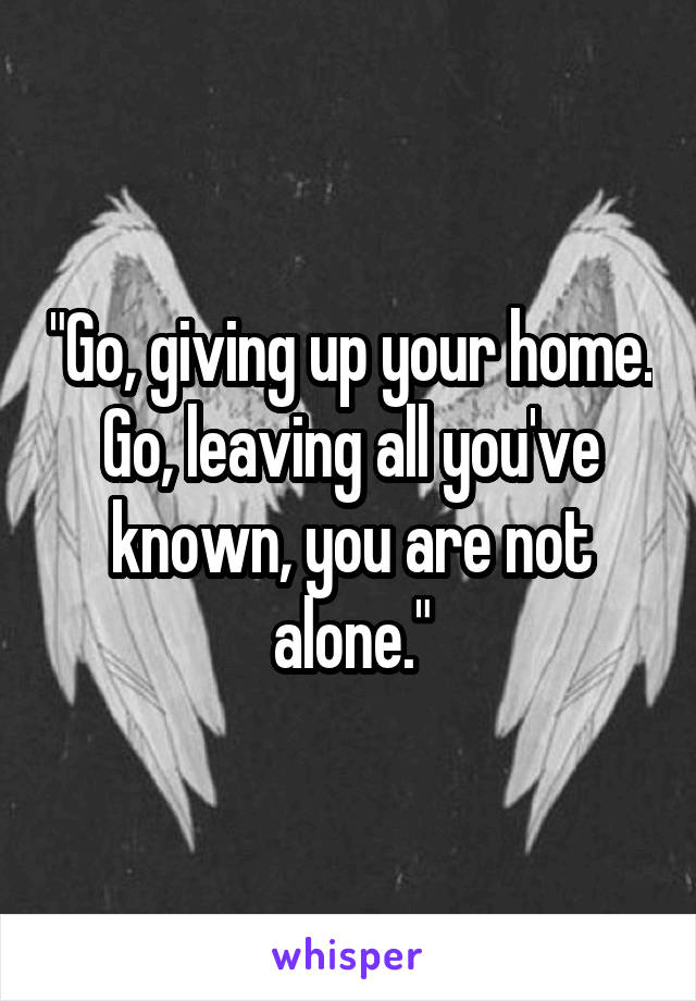 "Go, giving up your home. Go, leaving all you've known, you are not alone."